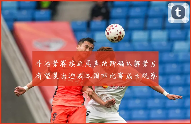 乔治禁赛接近尾声纳斯确认解禁后有望复出迎战本周四比赛成长观察