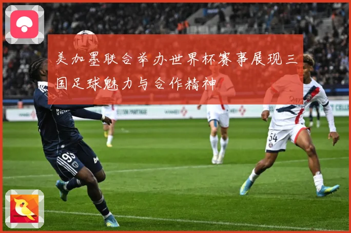 美加墨联合举办世界杯赛事展现三国足球魅力与合作精神