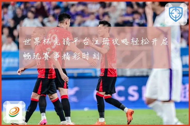 世界杯竞猜平台注册攻略轻松开启畅玩赛事精彩时刻