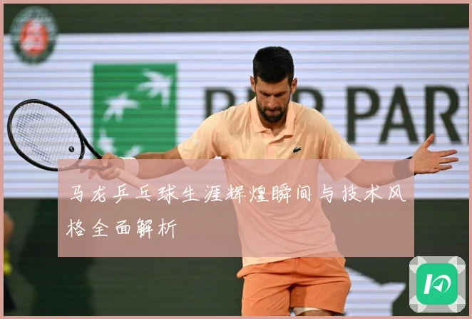 马龙乒乓球生涯辉煌瞬间与技术风格全面解析