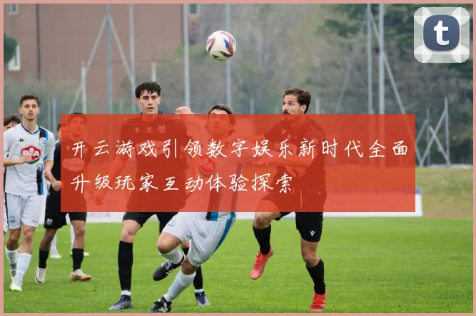 开云游戏引领数字娱乐新时代全面升级玩家互动体验探索
