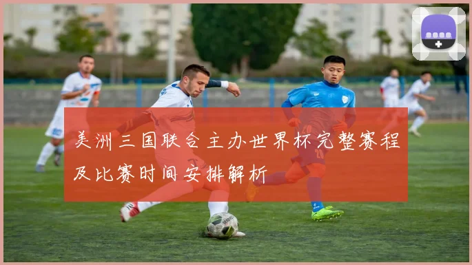 美洲三国联合主办世界杯完整赛程及比赛时间安排解析