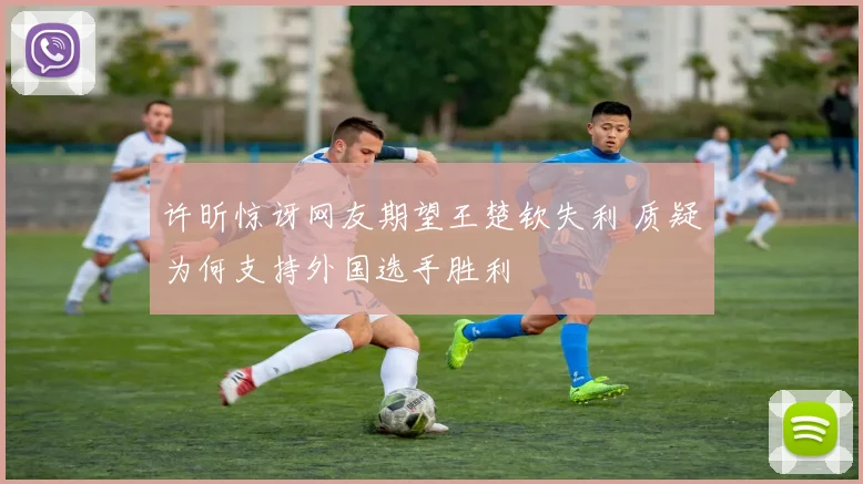 许昕惊讶网友期望王楚钦失利 质疑为何支持外国选手胜利