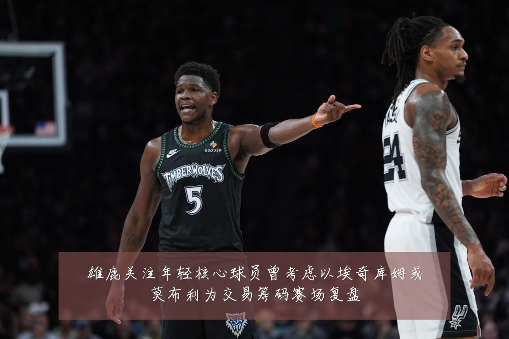 雄鹿关注年轻核心球员曾考虑以埃奇库姆或莫布利为交易筹码赛场复盘