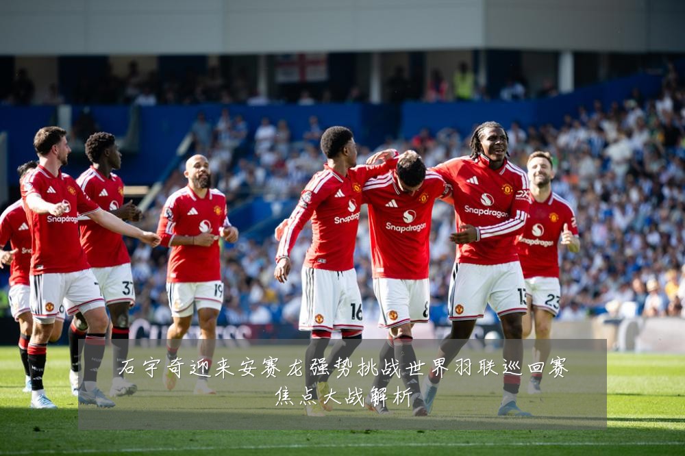 石宇奇迎来安赛龙强势挑战世界羽联巡回赛焦点大战解析